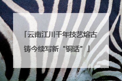 云南江川千年技艺熔古铸今续写新“铜话”
