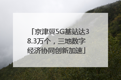 京津冀5G基站达38.3万个，三地数字经济协同创新加速