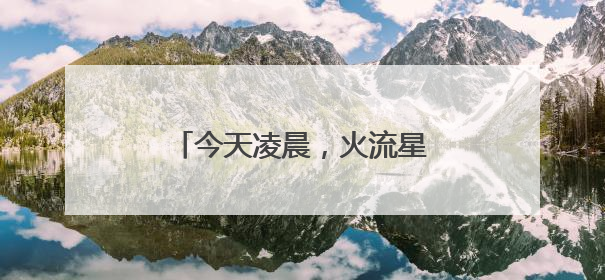 今天凌晨，火流星照亮北京夜空！你看（听）到了吗？