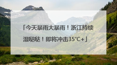 今天暴雨大暴雨！浙江持续湿哒哒！即将冲击35℃+
