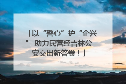 以“警心”护“企兴” 助力民营经吉林公安交出新答卷！