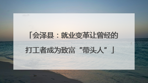 会泽县：就业变革让曾经的打工者成为致富“带头人”