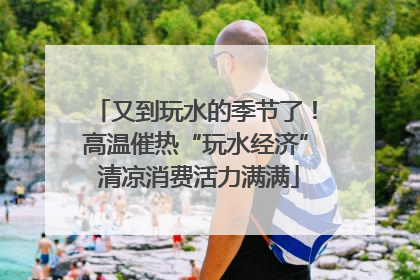 又到玩水的季节了！高温催热“玩水经济” 清凉消费活力满满