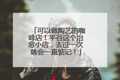 可以做陶艺的咖啡店！平谷这个治愈小店，去过一次就会一直惦记！