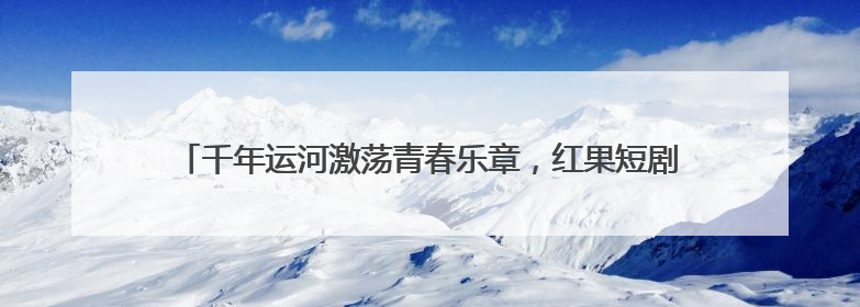 千年运河激荡青春乐章，红果短剧出品《舟楫千里号歌来》上线播出