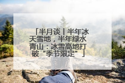 半月谈丨半年冰天雪地，半年绿水青山：冰雪高地打破“季节限定”