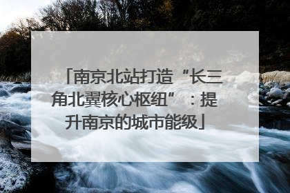 南京北站打造“长三角北翼核心枢纽”：提升南京的城市能级
