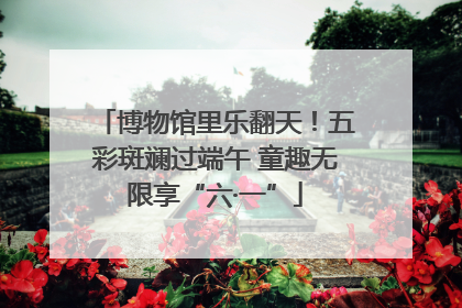 博物馆里乐翻天！五彩斑斓过端午 童趣无限享“六·一”
