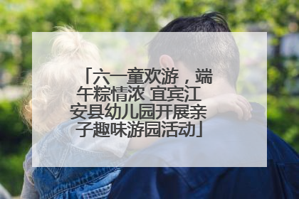 六一童欢游，端午粽情浓 宜宾江安县幼儿园开展亲子趣味游园活动