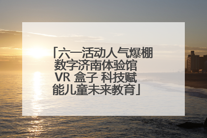 六一活动人气爆棚 数字济南体验馆 VR 盒子 科技赋能儿童未来教育