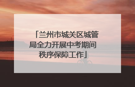 兰州市城关区城管局全力开展中考期间秩序保障工作
