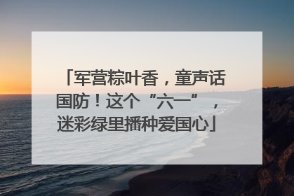 军营粽叶香，童声话国防！这个“六一”，迷彩绿里播种爱国心
