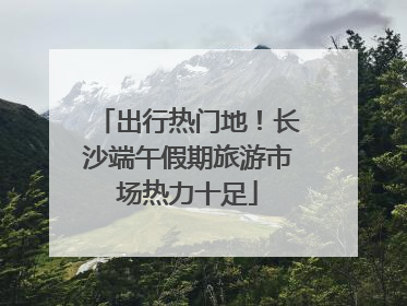 出行热门地！长沙端午假期旅游市场热力十足