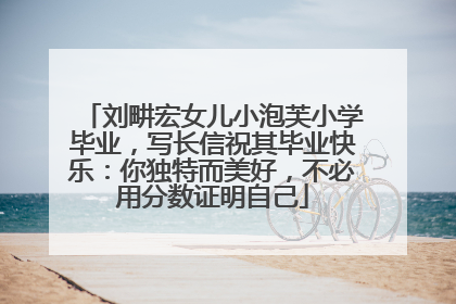 刘畊宏女儿小泡芙小学毕业，写长信祝其毕业快乐：你独特而美好，不必用分数证明自己