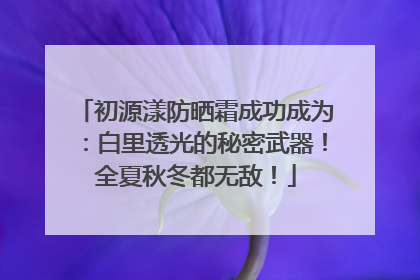 初源漾防晒霜成功成为：白里透光的秘密武器！全夏秋冬都无敌！