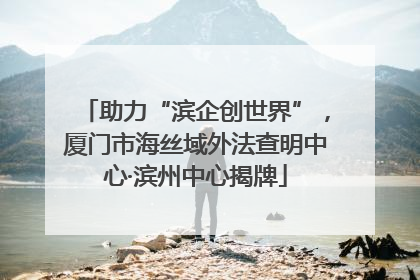 助力“滨企创世界”，厦门市海丝域外法查明中心·滨州中心揭牌