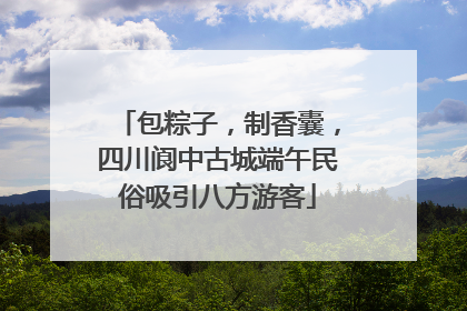 包粽子，制香囊，四川阆中古城端午民俗吸引八方游客