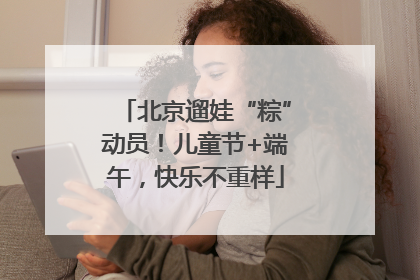 北京遛娃“粽”动员！儿童节+端午，快乐不重样