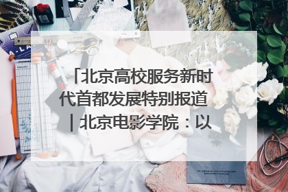 北京高校服务新时代首都发展特别报道｜北京电影学院：以光影为笔 绘就首都高质量发展新画卷