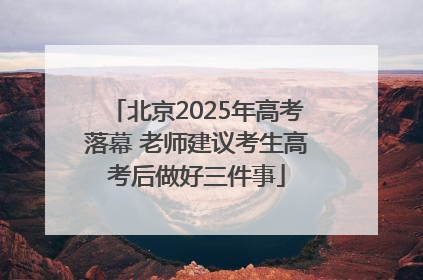 北京2025年高考落幕 老师建议考生高考后做好三件事
