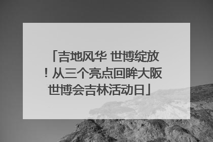 吉地风华 世博绽放！从三个亮点回眸大阪世博会吉林活动日
