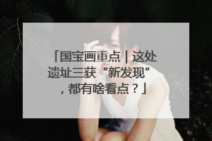 国宝画重点｜这处遗址三获“新发现”，都有啥看点？