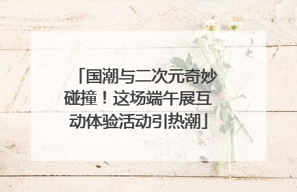 国潮与二次元奇妙碰撞！这场端午展互动体验活动引热潮