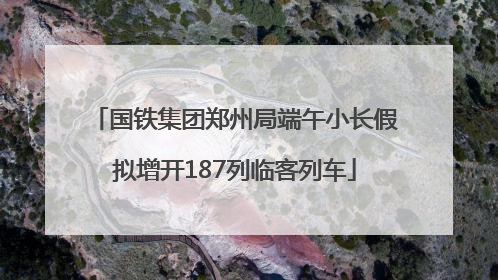 国铁集团郑州局端午小长假拟增开187列临客列车