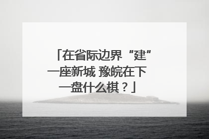 在省际边界“建”一座新城 豫皖在下一盘什么棋？