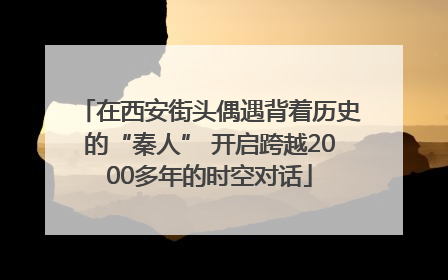 在西安街头偶遇背着历史的“秦人” 开启跨越2000多年的时空对话