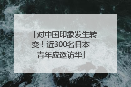 对中国印象发生转变！近300名日本青年应邀访华