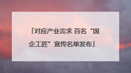 对应产业需求 百名“国企工匠”宣传名单发布