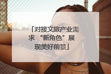 对接文旅产业需求 “新角色”展现美好前景