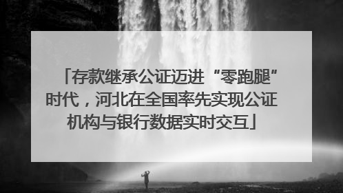 存款继承公证迈进“零跑腿”时代，河北在全国率先实现公证机构与银行数据实时交互