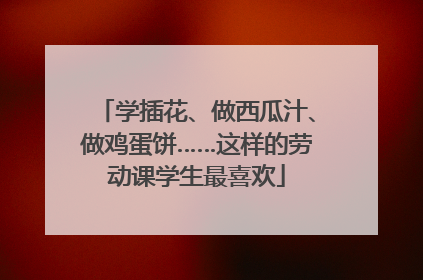 学插花、做西瓜汁、做鸡蛋饼……这样的劳动课学生最喜欢