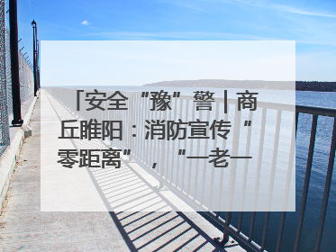 安全“豫”警｜商丘睢阳：消防宣传“零距离”，“一老一小”同守护