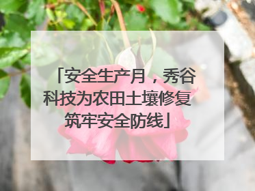 安全生产月，秀谷科技为农田土壤修复筑牢安全防线