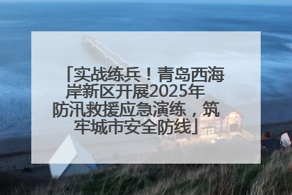 实战练兵！青岛西海岸新区开展2025年防汛救援应急演练，筑牢城市安全防线