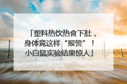塑料热饮热食下肚，身体竟这样“报警”！小白鼠实验结果惊人