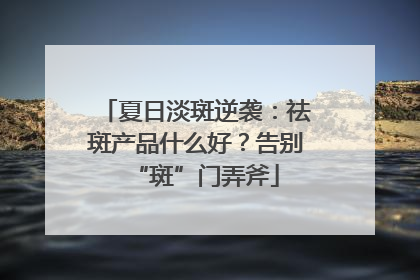 夏日淡斑逆袭：祛斑产品什么好？告别“斑”门弄斧