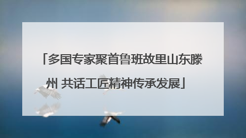 多国专家聚首鲁班故里山东滕州 共话工匠精神传承发展