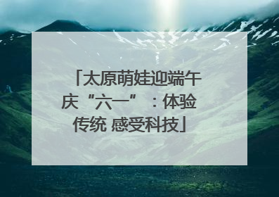 太原萌娃迎端午庆“六一”：体验传统 感受科技