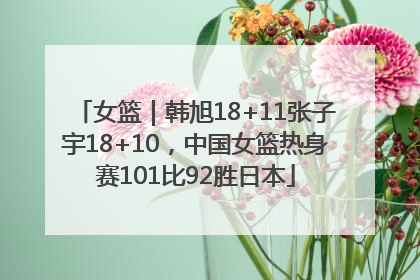 女篮｜韩旭18+11张子宇18+10，中国女篮热身赛101比92胜日本