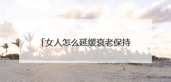 女人怎么延缓衰老保持年轻？教你 “精准抗衰”，30岁开始也不晚