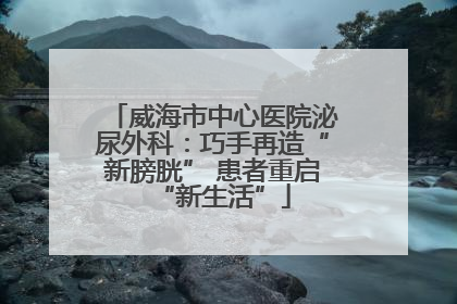 威海市中心医院泌尿外科：巧手再造“新膀胱” 患者重启“新生活”