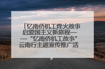 忆南侨机工烽火故事 启爱国主义新旅程——“忆南侨机工故事”云南行主题宣传推广活动圆满收官