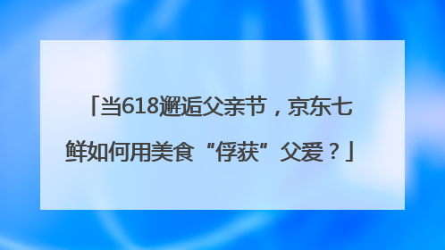 当618邂逅父亲节，京东七鲜如何用美食“俘获”父爱？