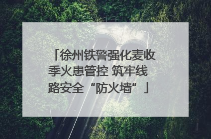 徐州铁警强化麦收季火患管控 筑牢线路安全“防火墙”