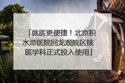 就医更便捷！北京积水潭医院回龙观院区核医学科正式投入使用