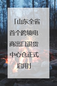 山东全省首个跨境电商出口退货中心仓正式启用